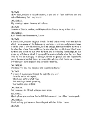 CLOWN.
I have been, madam, a wicked creature, as you and all flesh and blood are; and
indeed I do marry that I may repent.
COUNTESS.
Thy marriage, sooner than thy wickedness.
CLOWN.
I am out of friends, madam, and I hope to have friends for my wife’s sake.
COUNTESS.
Such friends are thine enemies, knave.
CLOWN.
Y’are shallow, madam, in great friends; for the knaves come to do that for me
which I am a-weary of. He that ears my land spares my team, and gives me leave
to in the crop: if I be his cuckold, he’s my drudge. He that comforts my wife is
the cherisher of my flesh and blood; he that cherishes my flesh and blood loves
my flesh and blood; he that loves my flesh and blood is my friend; ergo, he that
kisses my wife is my friend. If men could be contented to be what they are, there
were no fear in marriage; for young Charbon the puritan and old Poysam the
papist, howsome’er their hearts are sever’d in religion, their heads are both one;
they may jowl horns together like any deer i’ the herd.
COUNTESS.
Wilt thou ever be a foul-mouth’d and calumnious knave?
CLOWN.
A prophet I, madam; and I speak the truth the next way:
For I the ballad will repeat,
Which men full true shall find;
Your marriage comes by destiny,
Your cuckoo sings by kind.
COUNTESS.
Get you gone, sir; I’ll talk with you more anon.
STEWARD.
May it please you, madam, that he bid Helen come to you; of her I am to speak.
COUNTESS.
Sirrah, tell my gentlewoman I would speak with her; Helen I mean.
CLOWN.
 