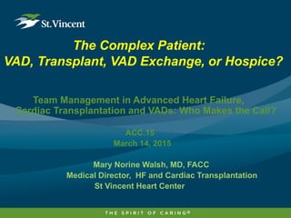 The Complex Patient:
VAD, Transplant, VAD Exchange, or Hospice?
Team Management in Advanced Heart Failure,
Cardiac Transplantation and VADs: Who Makes the Call?
ACC.15
March 14, 2015
Mary Norine Walsh, MD, FACC
Medical Director, HF and Cardiac Transplantation
St Vincent Heart Center
 