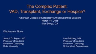 The Complex Patient:
VAD, Transplant, Exchange or Hospice?
Joseph G. Rogers, MD
Professor of Medicine
Division of Cardiology
Duke University
American College of Cardiology Annual Scientific Sessions
March 14, 2015
San Diego, CA
Disclosures: None
Lee Goldberg, MD
Professor of Medicine
Division of Cardiology
University of Pennsylvania
 