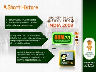 A Short History
 In February 2009, CPU participated 
 in the Information Activism Camp in 
 India as advisory group member.



      In July 2009, CPU conducted AOM 
      2.0, the first nation‐wide workshop on 
      integrating Information Activism in 
      Grassroots Campaigns.



             In the 2010 automated elections
             CPU conducted voter education 
             and election monitoring through 
             the Vote Report PH project.
 