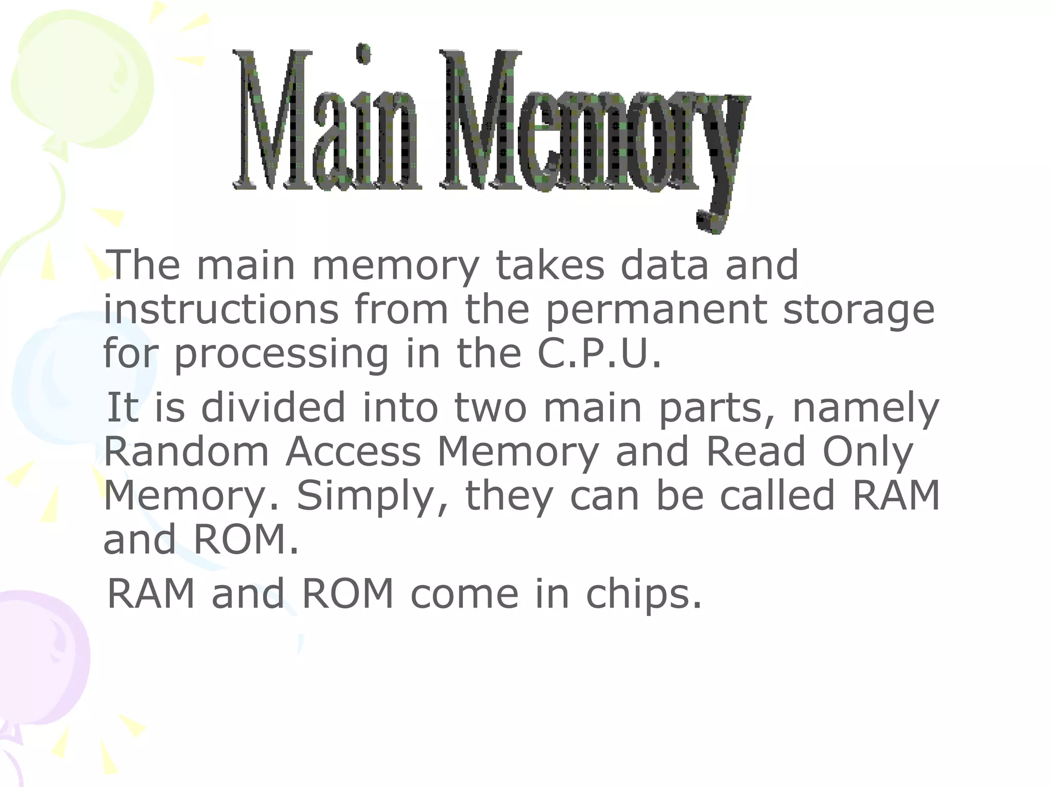 The main memory takes data and instructions from the permanent storage for processing in the C.P.U. It is divided into two main parts, namely Random Access Memory and Read Only Memory. Simply, they can be called RAM and ROM. RAM and ROM come in chips.  Main Memory 