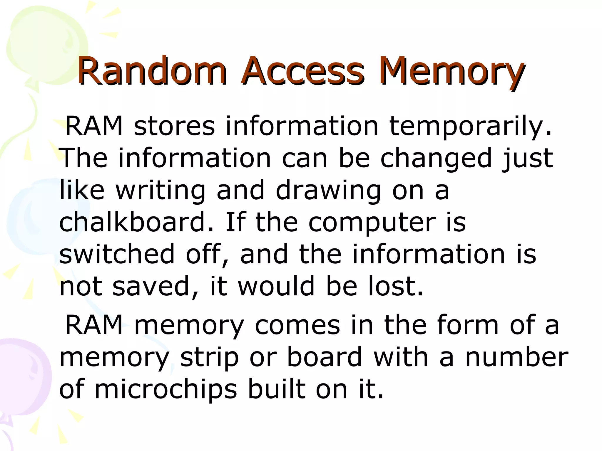 Random Access   Memory RAM stores information temporarily. The information can be changed just like writing and drawing on a chalkboard. If the computer is switched off, and the information is not saved, it would be lost. RAM memory comes in the form of a memory strip or board with a number of microchips built on it. 