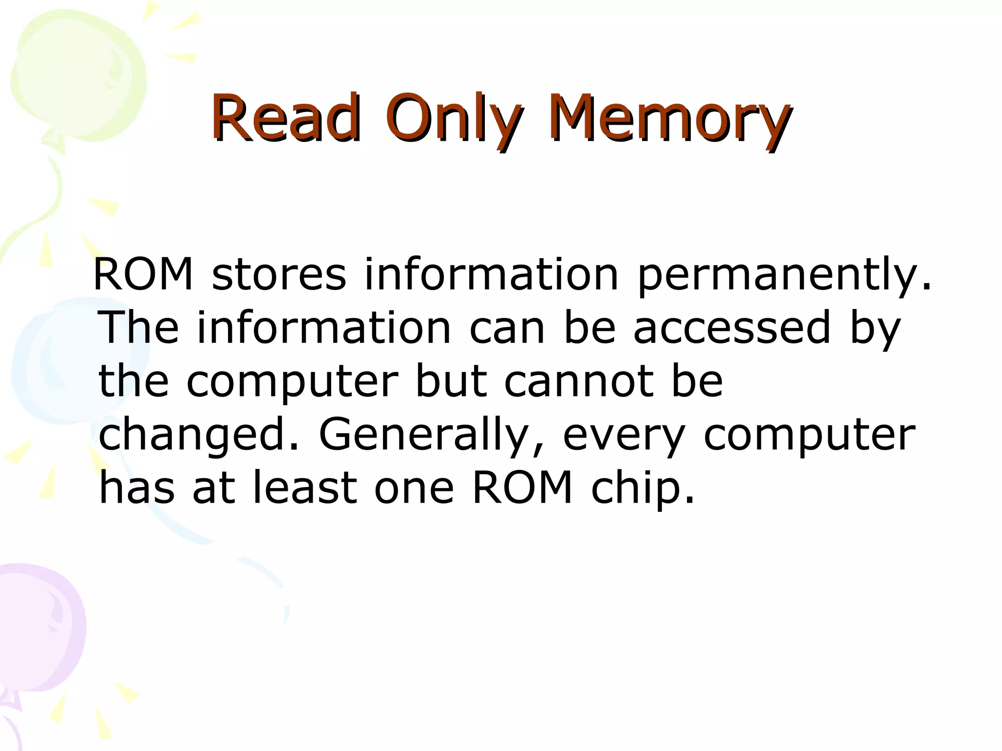 Read Only Memory ROM stores information permanently. The information can be accessed by the computer but cannot be changed. Generally, every computer has at least one ROM chip. 