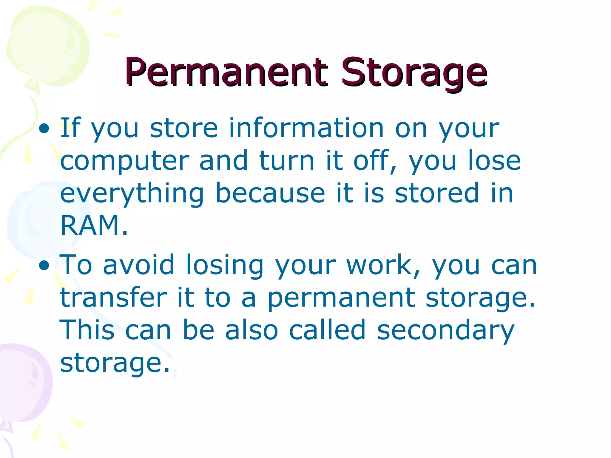 Permanent Storage If you store information on your computer and turn it off, you lose everything because it is stored in RAM. To avoid losing your work, you can transfer it to a permanent storage. This can be also called secondary storage. 