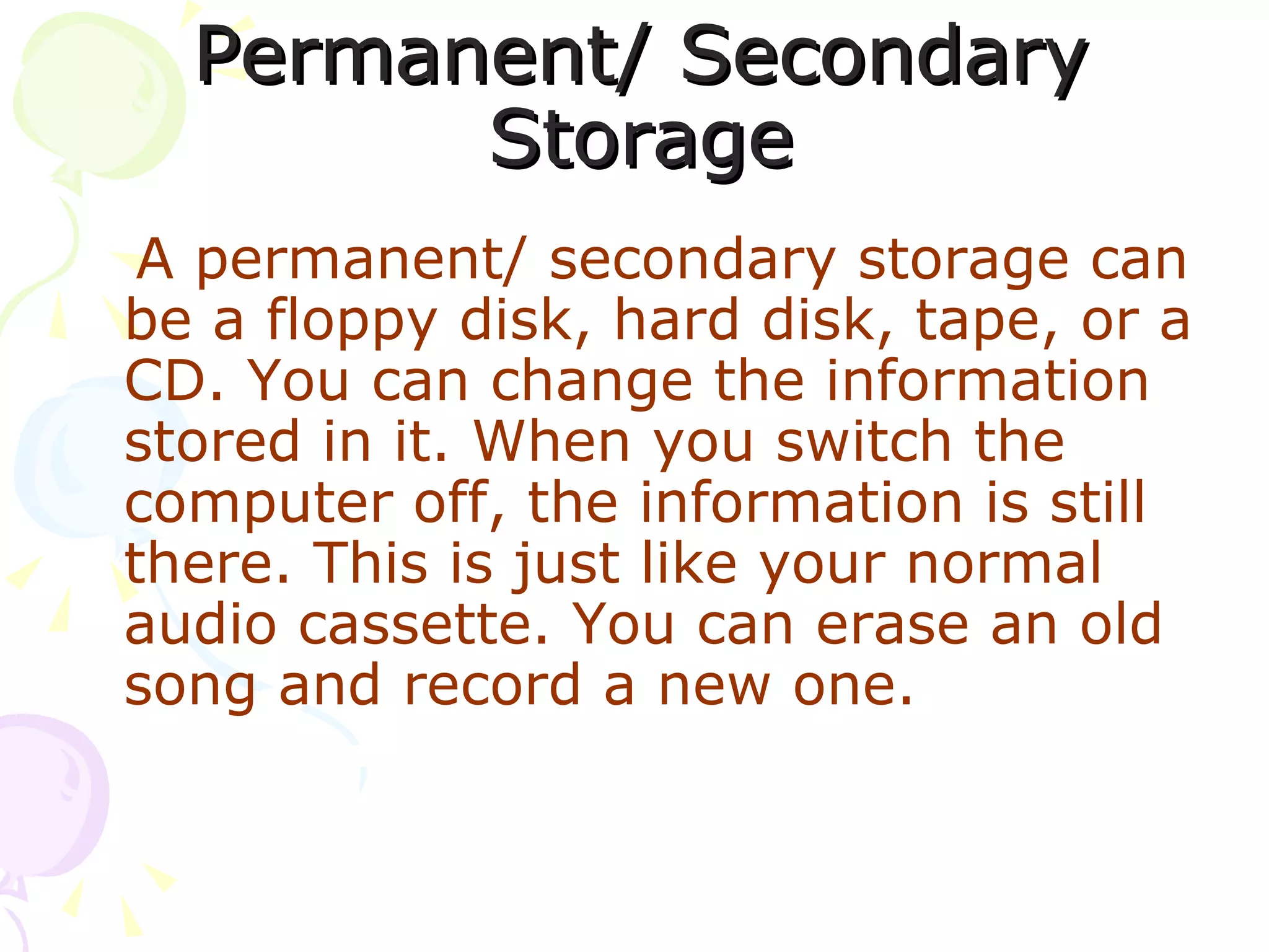 Permanent/ Secondary Storage A permanent/ secondary storage can be a floppy disk, hard disk, tape, or a CD. You can change the information stored in it. When you switch the computer off, the information is still there. This is just like your normal audio cassette. You can erase an old song and record a new one. 