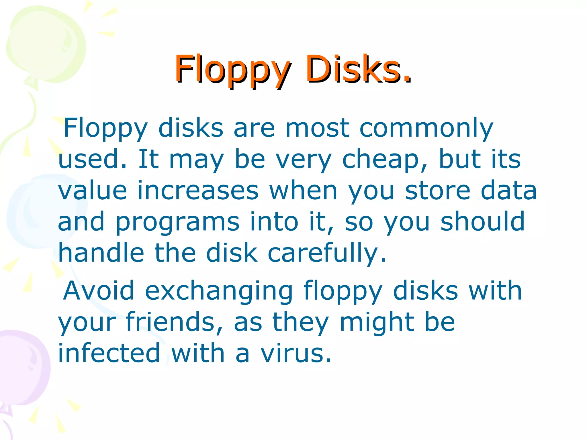 Floppy Disks. Floppy disks are most commonly used. It may be very cheap, but its value increases when you store data and programs into it, so you should handle the disk carefully. Avoid exchanging floppy disks with your friends, as they might be infected with a virus. 