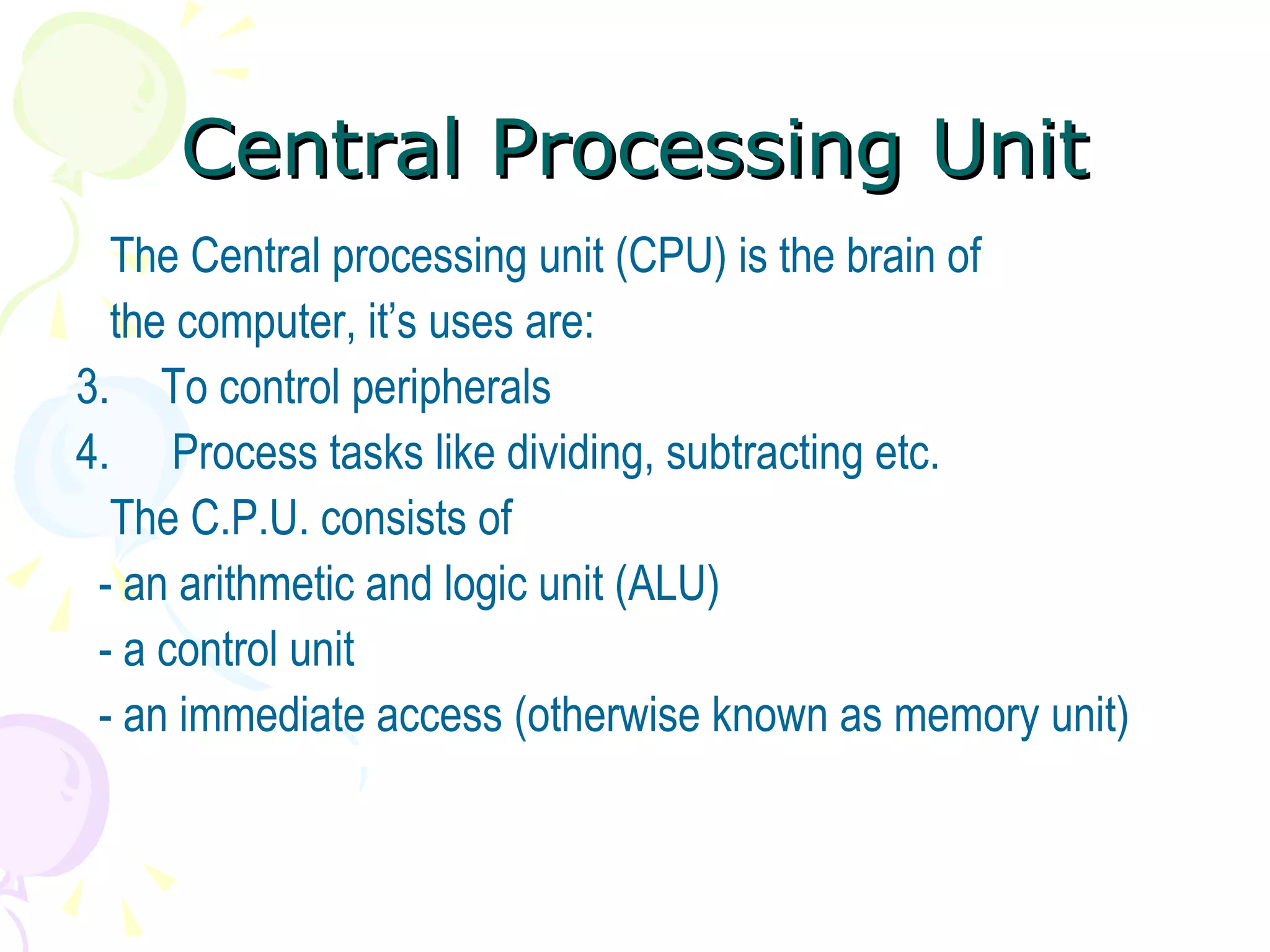 Central Processing Unit The Central processing unit (CPU) is the brain of the computer, it’s uses are: To control peripherals Process tasks like dividing, subtracting etc. The C.P.U. consists of  - an arithmetic and logic unit (ALU) - a control unit - an immediate access (otherwise known as memory unit) 