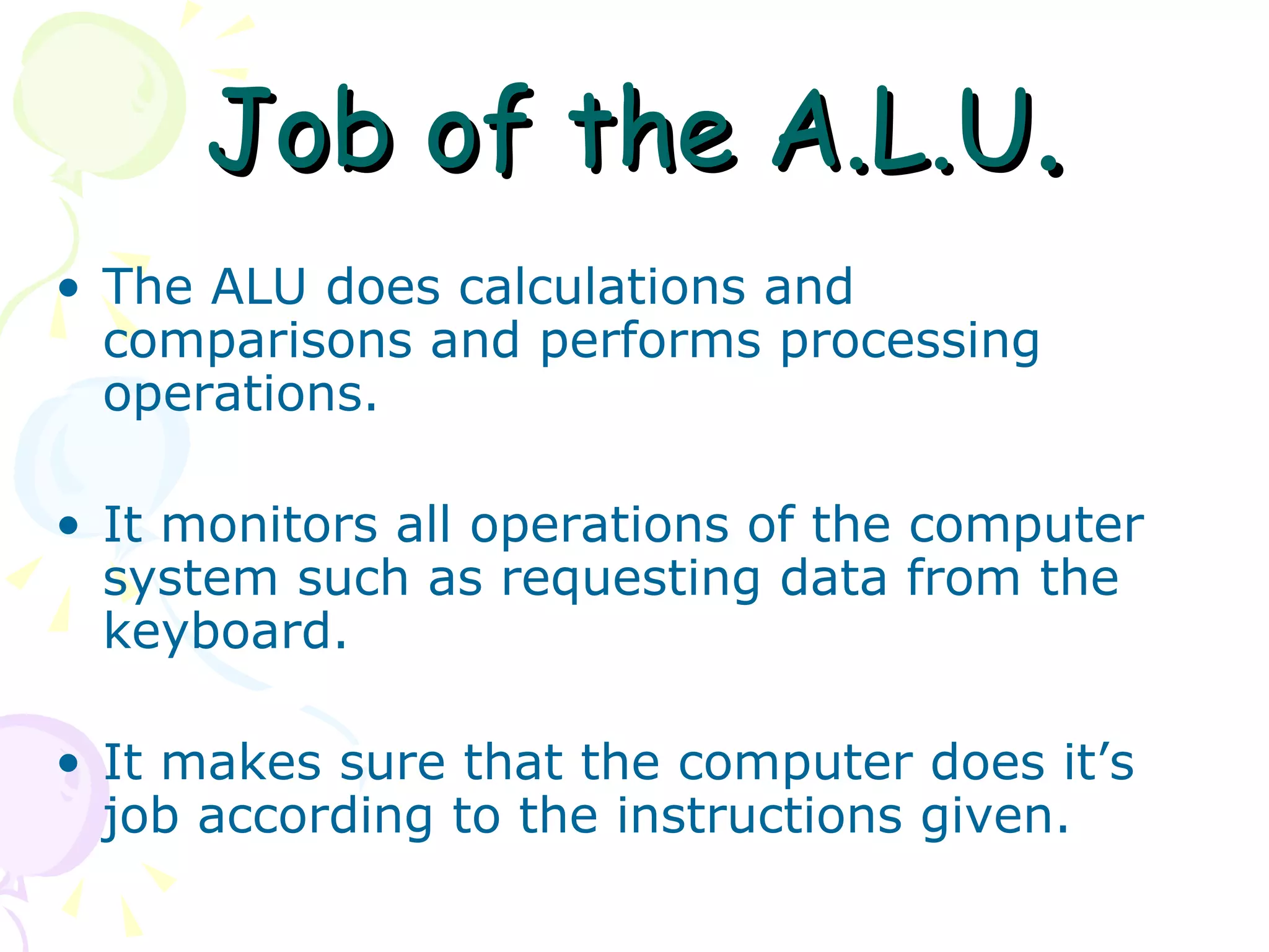 Job of the A.L.U . The ALU does calculations and comparisons and performs processing operations. It monitors all operations of the computer system such as requesting data from the keyboard. It makes sure that the computer does it’s job according to the instructions given.  