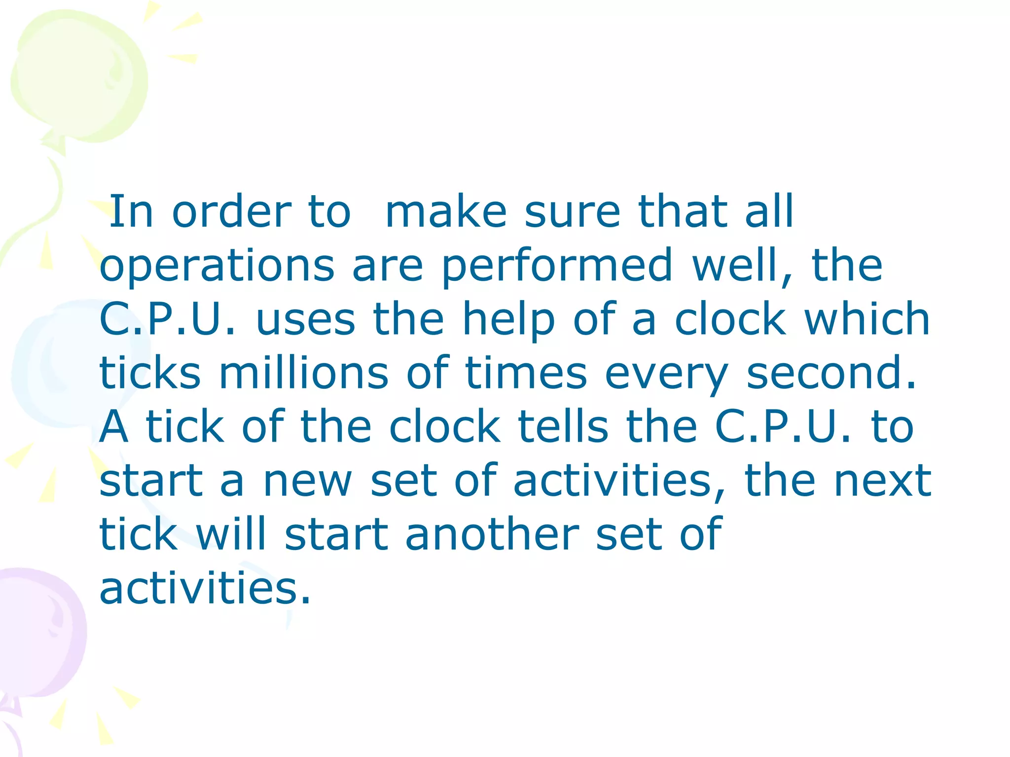 In order to  make sure that all operations are performed well, the C.P.U. uses the help of a clock which ticks millions of times every second. A tick of the clock tells the C.P.U. to start a new set of activities, the next tick will start another set of activities. 