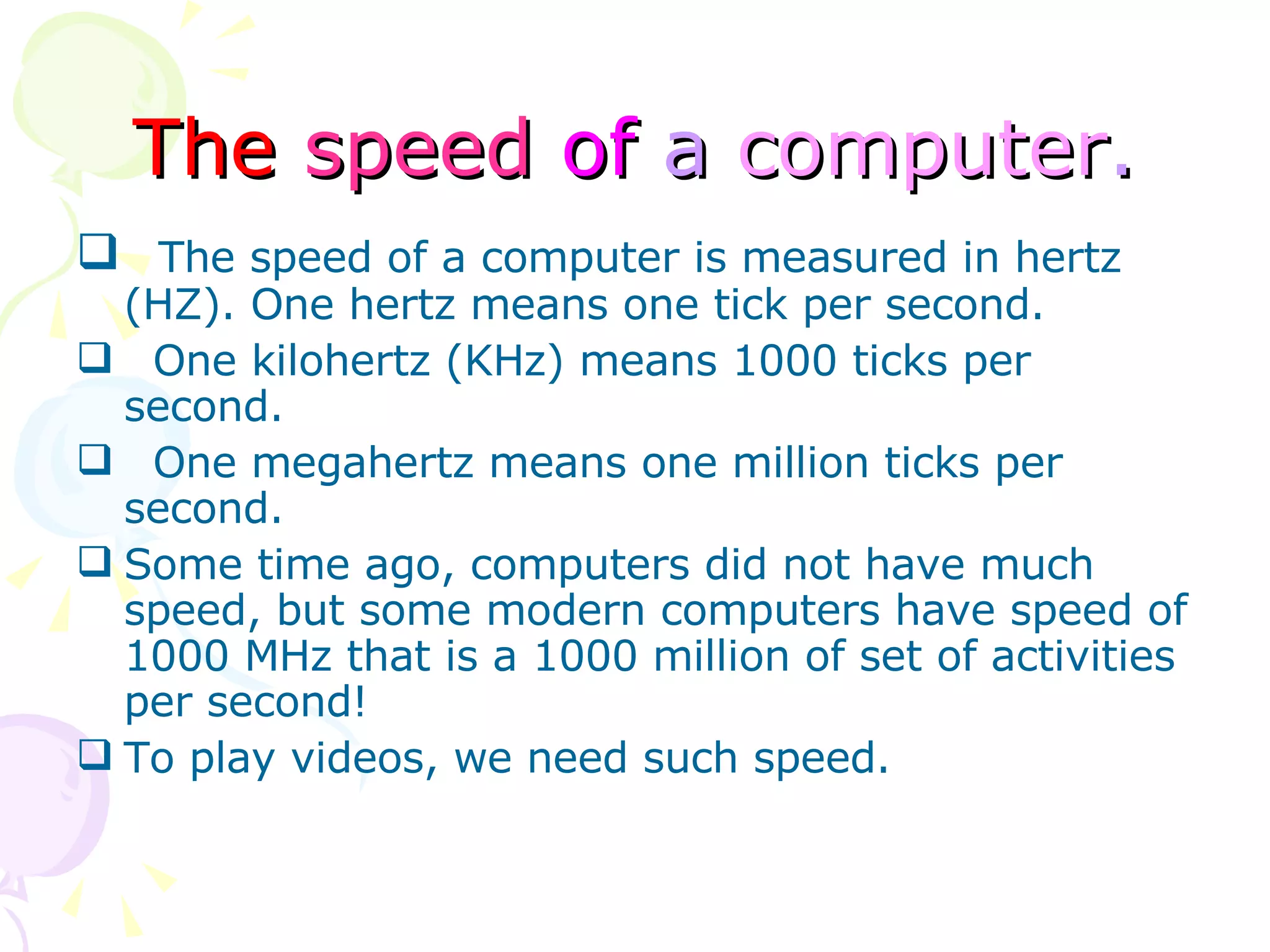 The   speed   of  a  computer . The speed of a computer is measured in hertz (HZ). One hertz means one tick per second.  One kilohertz (KHz) means 1000 ticks per second. One megahertz means one million ticks per second. Some time ago, computers did not have much speed, but some modern computers have speed of 1000 MHz that is a 1000 million of set of activities per second! To play videos, we need such speed. 