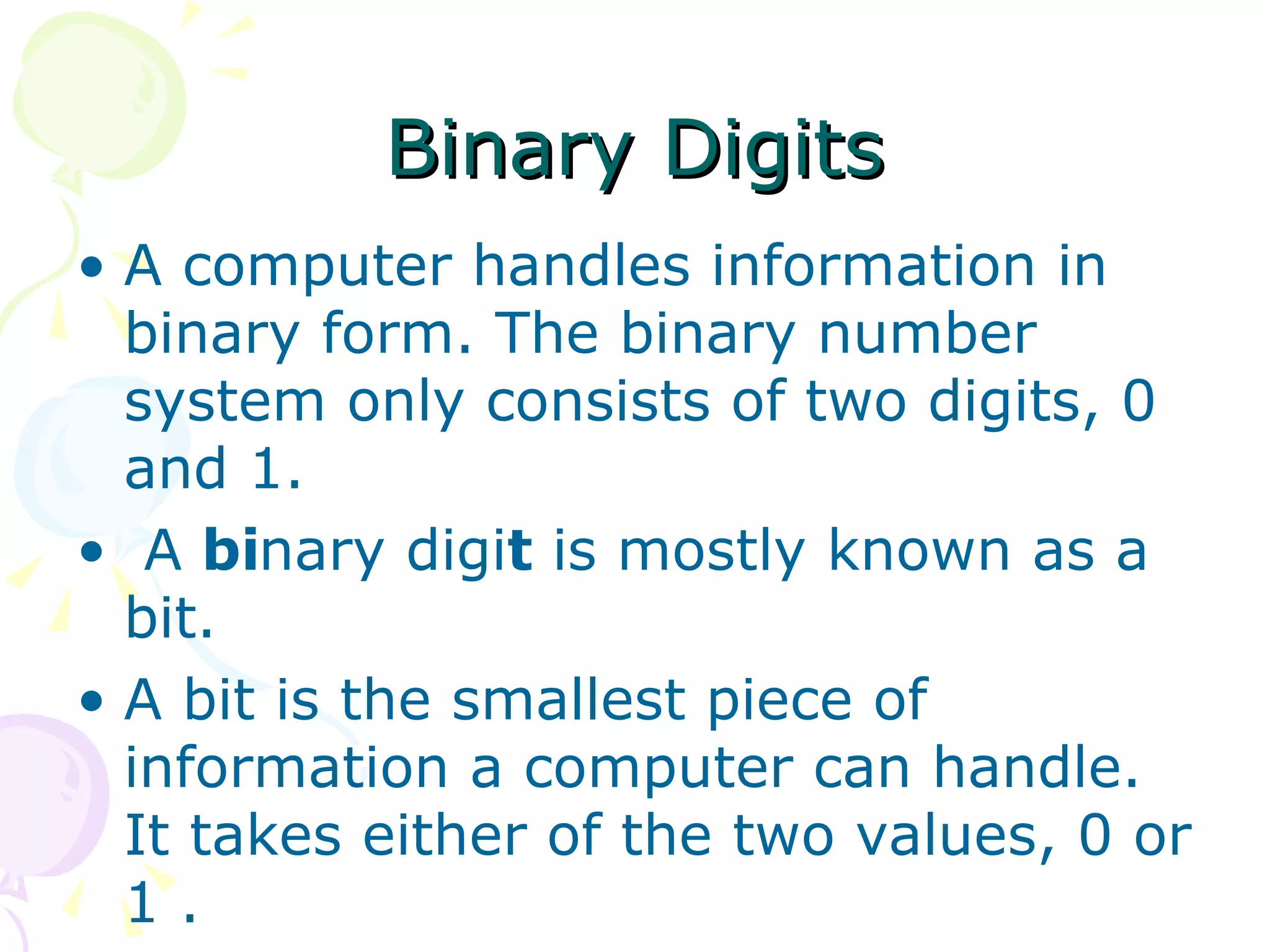 Binary Digits A computer handles information in binary form. The binary number system only consists of two digits, 0 and 1. A  bi nary digi t  is mostly known as a bit. A bit is the smallest piece of information a computer can handle. It takes either of the two values, 0 or 1 . 