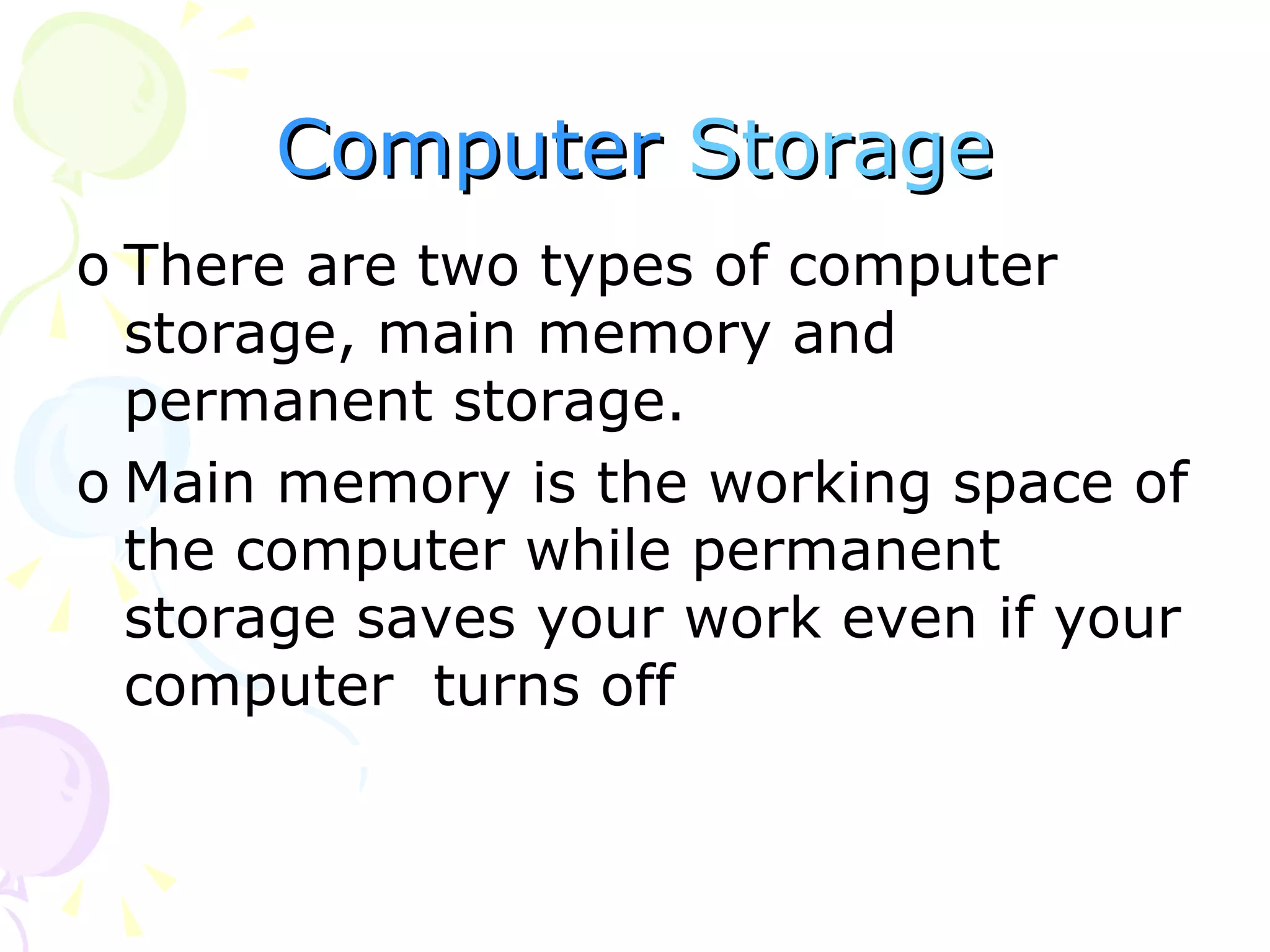 Computer   Storage There are two types of computer storage, main memory and permanent storage. Main memory is the working space of the computer while permanent storage saves your work even if your computer  turns off  