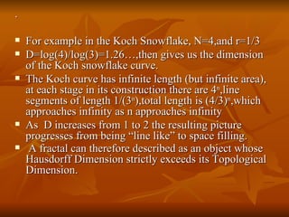.  For example in the Koch Snowflake, N=4,and r=1/3 D=log(4)/log(3)=1.26…,then gives us the dimension of the Koch snowflake curve.  The Koch curve has infinite length (but infinite area), at each stage in its construction there are 4 n ,line segments of length 1/(3 n ),total length is (4/3) n ,which approaches infinity as n approaches infinity As  D increases from 1 to 2 the resulting picture progresses from being “line like” to space filling. A fractal can therefore described as an object whose Hausdorff Dimension strictly exceeds its Topological Dimension.   