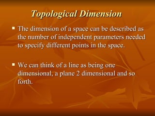 Topological Dimension The dimension of a space can be described as the number of independent parameters needed to specify different points in the space. We can think of a line as being one dimensional, a plane 2 dimensional and so forth. 