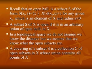 Recall that an open ball  is a subset S of the form S(x 0,  ε )={x  ϵ  X| d(x 0 ,x)< ε  for any given x 0  which is an element of X and radius  ε >0 A subset S of X is open if it is in an arbitrary union of open balls in X. In a topological space we do not assume we know the distance but we assume that we know what the open subsets are. A covering of a subset S is a collection C of open subsets in X whose union contains all points of X 