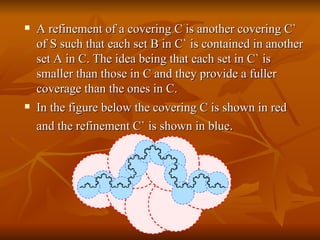 A refinement of a covering C is another covering C` of S such that each set B in C` is contained in another set A in C. The idea being that each set in C` is smaller than those in C and they provide a fuller coverage than the ones in C. In the figure below the covering C is shown in red and the refinement C` is shown in blue .   