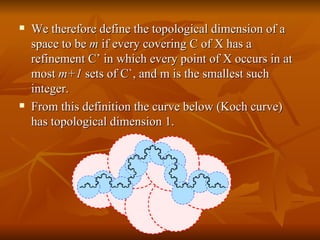 We therefore define the topological dimension of a space to be  m  if every covering C of X has a refinement C’ in which every point of X occurs in at most  m+1  sets of C`, and m is the smallest such integer. From this definition the curve below (Koch curve) has topological dimension 1. 