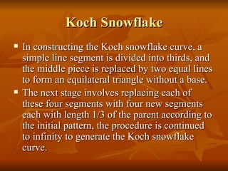 Koch Snowflake In constructing the Koch snowflake curve, a simple line segment is divided into thirds, and the middle piece is replaced by two equal lines to form an equilateral triangle without a base. The next stage involves replacing each of these four segments with four new segments each with length 1/3 of the parent according to the initial pattern, the procedure is continued to infinity to generate the Koch snowflake curve . 