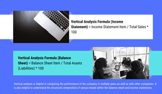Vertical Analysis Formula (Income
Statement) = Income Statement Item / Total Sales *
100
Vertical Analysis Formula (Balance
Sheet) = Balance Sheet Item / Total Assets
(Liabilities) * 100
Vertical analysis is helpful in comparing the performance of the company in multiple years as well as with other companies. It
is also helpful to understand the structural composition of various heads within the balance sheet and income statements.
 