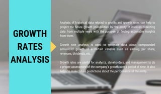 GROWTH
RATES
ANALYSIS
Analysis of historical data related to profits and growth rates can help to
project the future growth possibilities for the entity. It involves collecting
data from multiple years with the purpose of finding actionable insights
from them.
Growth rate analysis is used to generate data about compounded
annualized growth of a certain variable such as earning per share,
revenues, dividends, etc.
Growth rates are useful for analysts, stakeholders, and management to do
a proper assessment of the company’s growth over a period of time. It also
helps to make future predictions about the performance of the entity.
 