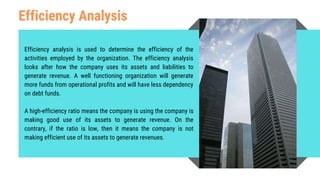Efficiency Analysis
Efficiency analysis is used to determine the efficiency of the
activities employed by the organization. The efficiency analysis
looks after how the company uses its assets and liabilities to
generate revenue. A well functioning organization will generate
more funds from operational profits and will have less dependency
on debt funds.
A high-efficiency ratio means the company is using the company is
making good use of its assets to generate revenue. On the
contrary, if the ratio is low, then it means the company is not
making efficient use of its assets to generate revenues.
 