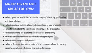 MAJOR ADVANTAGES
ARE AS FOLLOWS:
Help to generate useful data about the company’s liquidity, profitability,
and financial state
Helps in decision making related to the purchase or sale of assets
Helps to understand the operational efficiency of the organization
Helps in analyzing the strengths and weakness of the entity
Helps to formulate remedial solutions for the weak spots
Helps to compare past and presents
Helps to forecast the future state of the company related to earning
capacity operational efficiency, financial performances
 