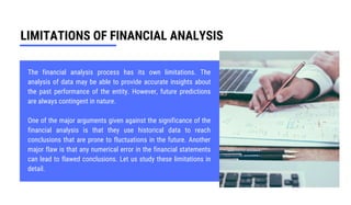LIMITATIONS OF FINANCIAL ANALYSIS
The financial analysis process has its own limitations. The
analysis of data may be able to provide accurate insights about
the past performance of the entity. However, future predictions
are always contingent in nature.
One of the major arguments given against the significance of the
financial analysis is that they use historical data to reach
conclusions that are prone to fluctuations in the future. Another
major flaw is that any numerical error in the financial statements
can lead to flawed conclusions. Let us study these limitations in
detail.
 