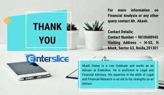 THANK
YOU
For more information on
Financial Analysis or any other
query contact Mr. Akash.
Contact Details;
Contact Number – 9810688945
Visiting Address – H-55, H
block, Sector 63, Noida,201301
Akash Dubey is a Law Graduate and works as an
Advisor at Enterslice. He is proficient in Legal and
Financial Advisory. His expertise in the skills of Legal
and Financial Research is an aid to his strengths as an
Advisor.
 