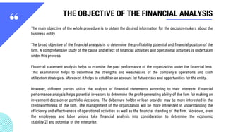 THE OBJECTIVE OF THE FINANCIAL ANALYSIS
The main objective of the whole procedure is to obtain the desired information for the decision-makers about the
business entity.
The broad objective of the financial analysis is to determine the profitability potential and financial position of the
firm. A comprehensive study of the cause and effect of financial activities and operational activities is undertaken
under this process.
Financial statement analysis helps to examine the past performance of the organization under the financial lens.
This examination helps to determine the strengths and weaknesses of the company’s operations and cash
utilization strategies. Moreover, it helps to establish an account for future risks and opportunities for the entity.
However, different parties utilize the analysis of financial statements according to their interests. Financial
performance analysis helps potential investors to determine the profit-generating ability of the firm for making an
investment decision or portfolio decisions. The debenture holder or loan provider may be more interested in the
creditworthiness of the firm. The management of the organization will be more interested in understanding the
efficiency and effectiveness of operational activities as well as the financial standing of the firm. Moreover, even
the employees and labor unions take financial analysis into consideration to determine the  economic
stability[2] and potential of the enterprise.
 