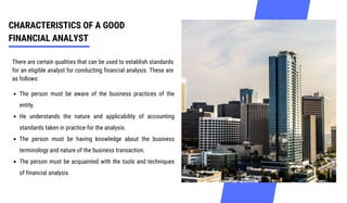 CHARACTERISTICS OF A GOOD
FINANCIAL ANALYST
There are certain qualities that can be used to establish standards
for an eligible analyst for conducting financial analysis. These are
as follows:
The person must be aware of the business practices of the
entity.
He understands the nature and applicability of accounting
standards taken in practice for the analysis.
The person must be having knowledge about the business
terminology and nature of the business transaction.
The person must be acquainted with the tools and techniques
of financial analysis.
 