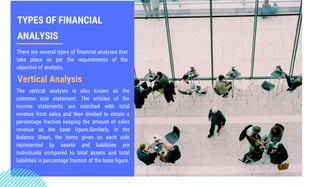 TYPES OF FINANCIAL
ANALYSIS
There are several types of financial analyses that
take place as per the requirements of the
objective of analysis.
Vertical Analysis
The vertical analysis is also known as the
common size statement. The articles of the
income statements are matched with total
revenue from sales and then divided to obtain a
percentage fraction keeping the amount of sales
revenue as the base figure.Similarly, in the
Balance Sheet, the items given on each side
represented by assets and liabilities are
individually compared to total assets and total
liabilities in percentage fraction of the base figure.
 