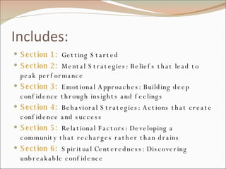 Includes: Section 1:  Getting Started Section 2:  Mental Strategies: Beliefs that lead to peak performance Section 3:  Emotional Approaches: Building deep confidence through insights and feelings Section 4:  Behavioral Strategies: Actions that create confidence and success Section 5:  Relational Factors: Developing a community that recharges rather than drains Section 6:  Spiritual Centeredness: Discovering unbreakable confidence 