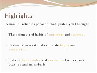 Highlights A unique, holistic approach that guides you through: The science and habit of  optimism  and  success . Research on what makes people  happy  and  successful . Links to  free guides  and  resources  for trainers, coaches and individuals. Practical, immediate  action steps  for busy people. 