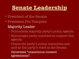 Senate Leadership President of the Senate President Pro Tempore Majority Leader Formulates majority party’s policy agenda Encourages party members to support this agenda. Chairs the party’s policy committee and acts as the party’s voice in the Senate. Generates “unanimous consent agreements”. 