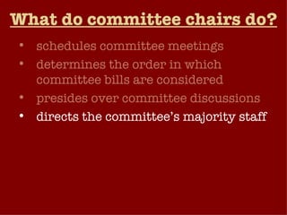 What do committee chairs do? schedules committee meetings determines the order in which committee bills are considered presides over committee discussions directs the committee’s majority staff may choose to lead the debate when a committee bill reaches the floor of the chamber for a vote by the full membership.   