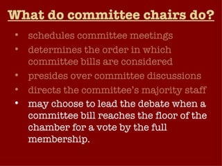 What do committee chairs do? schedules committee meetings determines the order in which committee bills are considered presides over committee discussions directs the committee’s majority staff may choose to lead the debate when a committee bill reaches the floor of the chamber for a vote by the full membership.   