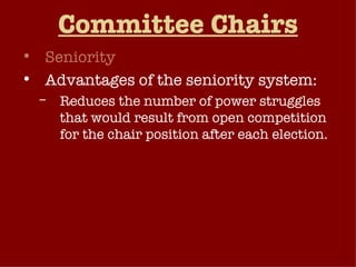 Committee Chairs Seniority Advantages of the seniority system: Reduces the number of power struggles that would result from open competition for the chair position after each election. Provides experienced and knowledgeable committee leadership. Serves as a reward to members for long years of service on the same committee. Seniority system has been weakened in recent years 