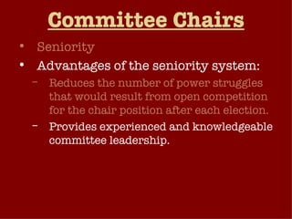 Committee Chairs Seniority Advantages of the seniority system: Reduces the number of power struggles that would result from open competition for the chair position after each election. Provides experienced and knowledgeable committee leadership. Serves as a reward to members for long years of service on the same committee. Seniority system has been weakened in recent years 
