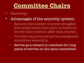 Committee Chairs Seniority Advantages of the seniority system: Reduces the number of power struggles that would result from open competition for the chair position after each election. Provides experienced and knowledgeable committee leadership. Serves as a reward to members for long years of service on the same committee. Seniority system has been weakened in recent years 
