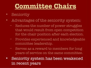 Committee Chairs Seniority Advantages of the seniority system: Reduces the number of power struggles that would result from open competition for the chair position after each election. Provides experienced and knowledgeable committee leadership. Serves as a reward to members for long years of service on the same committee. Seniority system has been weakened in recent years 