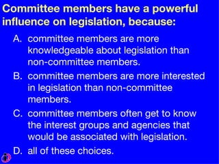 Committee members have a powerful influence on legislation, because: committee members are more knowledgeable about legislation than non-committee members. committee members are more interested in legislation than non-committee members. committee members often get to know the interest groups and agencies that would be associated with legislation. all of these choices. 