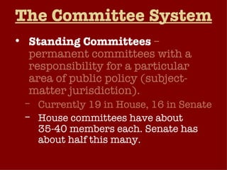 The Committee System Standing Committees   – permanent committees with a responsibility for a particular area of public policy (subject-matter jurisdiction). Currently 19 in House, 16 in Senate House committees have about 35-40 members each. Senate has about half this many. Each standing committee has its own staff. 