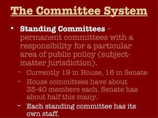 The Committee System Standing Committees   – permanent committees with a responsibility for a particular area of public policy (subject-matter jurisdiction). Currently 19 in House, 16 in Senate House committees have about 35-40 members each. Senate has about half this many. Each standing committee has its own staff. 