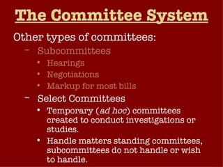 The Committee System Other types of committees: Subcommittees Hearings Negotiations Markup for most bills Select Committees Temporary ( ad hoc ) committees created to conduct investigations or studies. Handle matters standing committees, subcommittees do not handle or wish to handle. 
