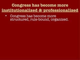 Congress has become more  institutionalized & professionalized Congress has become more structured, rule-bound, organized. Elaborate rules of procedure have replaced informal arrangements. Most of the business of Congress is today conducted at the committee and subcommittee level, by subject-matter specialists and professional staff. Congress has become increasingly professionalized – view their office as a long-term career choice.  