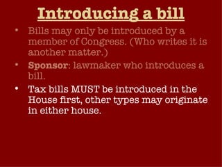 Introducing a bill Bills may only be introduced by a member of Congress. (Who writes it is another matter.) Sponsor : lawmaker who introduces a bill. Tax bills MUST be introduced in the House first, other types may originate in either house. Bills may be introduced simultaneously in the two chambers of Congress, or may be introduced at different times.  