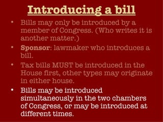 Introducing a bill Bills may only be introduced by a member of Congress. (Who writes it is another matter.) Sponsor : lawmaker who introduces a bill. Tax bills MUST be introduced in the House first, other types may originate in either house. Bills may be introduced simultaneously in the two chambers of Congress, or may be introduced at different times.  
