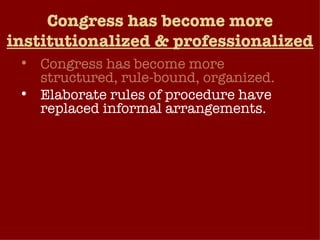 Congress has become more  institutionalized & professionalized Congress has become more structured, rule-bound, organized. Elaborate rules of procedure have replaced informal arrangements. Most of the business of Congress is today conducted at the committee and subcommittee level, by subject-matter specialists and professional staff. Congress has become increasingly professionalized – view their office as a long-term career choice.  