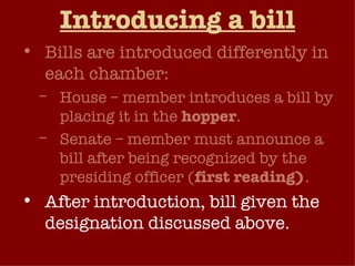 Introducing a bill Bills are introduced differently in each chamber: House – member introduces a bill by placing it in the  hopper . Senate – member must announce a bill after being recognized by the presiding officer ( first reading) . After introduction, bill given the designation discussed above.  