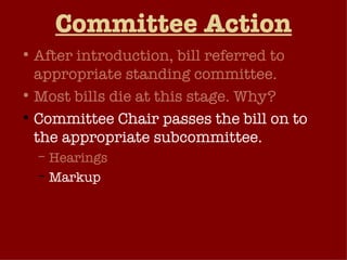 Committee Action After introduction, bill referred to appropriate standing committee. Most bills die at this stage. Why? Committee Chair passes the bill on to the appropriate subcommittee. Hearings Markup Subcommittee reports to the full committee. 